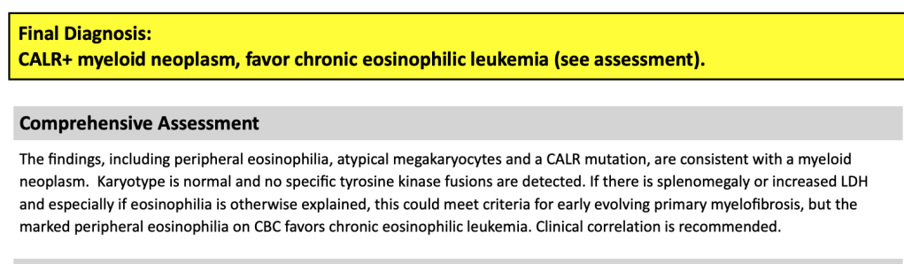 Final diagnosis: CALR+ myeloid neoplasm, favor chronic eosinophilic leukemia (see assessment).

Comprehensive Assessment: The findings, including peripheral eosinophilia, atypical megakaryocytes and a CALR mutation, are consistent with a myeloid neoplasm. If there is splenomegaly or increased LDH and especially if eosinophilia is otherwise explained, this could meet criteria for early evolving primary myelofibrosis, but the marked peripheral eosinophilia on CBC favors chronic eosinophilic leukemia. 