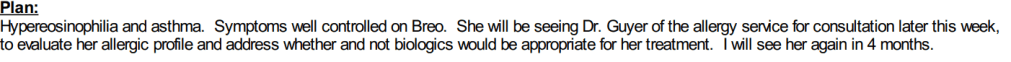 Plan: Hypereosinophilia and asthma. Symptoms well controlled on Breo. She will be seeing Dr. Guyer of the allergy service for consultation to evaluate her allergic profile and address whether or not biologics would be appropriate for her treatment. I will see her again in 4 months.