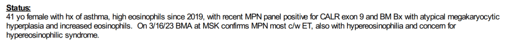Status: 41 yo female with. hx of asthma, high eosinophils since 2018, with recent MPN panel positive for CALR exon 9 and BM Bx with atypical megakaryocytic hyperplasia and increased eosinophils. On 3/16/23 BMA at MSK confirms MPN most c/w ET, also with hypereosinophilia and concern for hypereosinophlic syndrome.