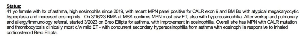 41 yo female with hx of asthma, high eosinophils since 2019, with recent MPN panel positive for CALR exon 9 and ZBM Bx with atypical megakaryocytic hyperplasia and increased eosinophils. On 03/16/23 BMA at MSK confirms MPN most c/w ET, also with hypereosinophilia. Overall she has MPN with CALR mutation and thrombocytosis clinically most c/w mild ET - with concurrent secondary hypereosinophilia from asthma with eosinophilia responsive to inhaled cortiscosteriod Breo Ellipta.